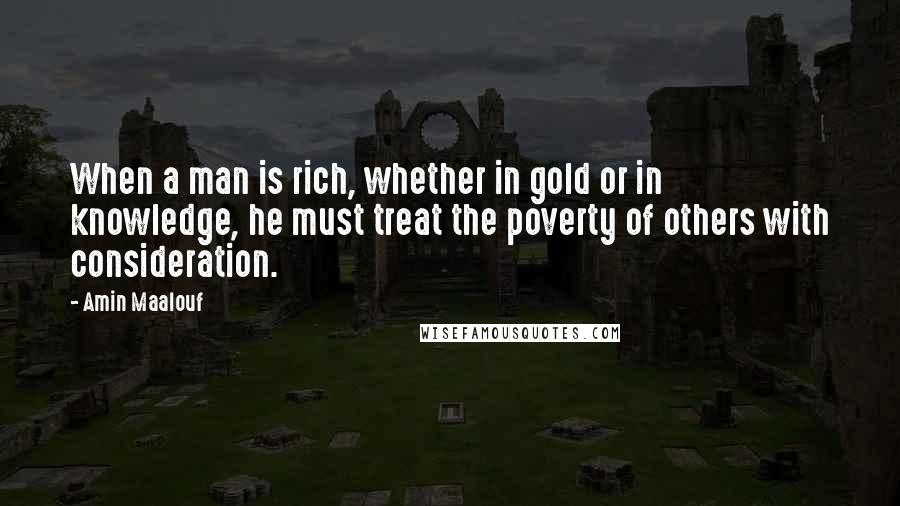 Amin Maalouf Quotes: When a man is rich, whether in gold or in knowledge, he must treat the poverty of others with consideration.