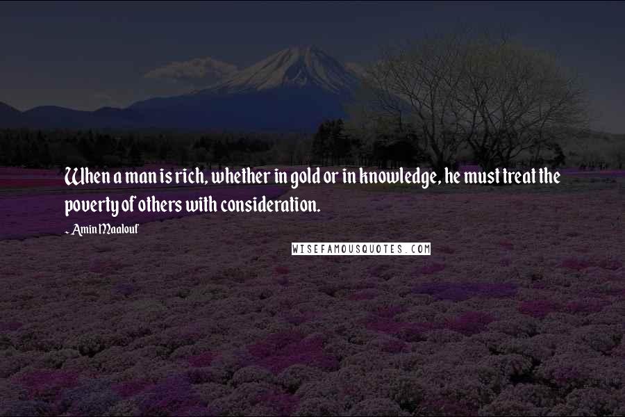 Amin Maalouf Quotes: When a man is rich, whether in gold or in knowledge, he must treat the poverty of others with consideration.