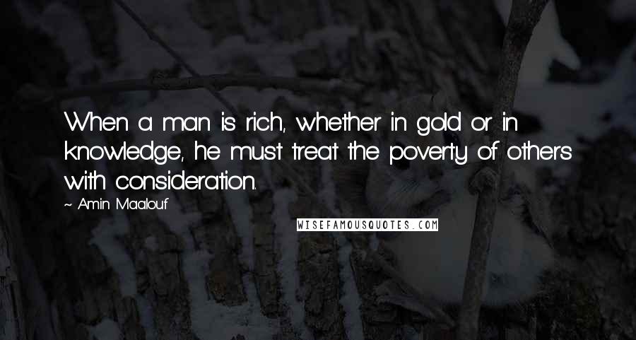 Amin Maalouf Quotes: When a man is rich, whether in gold or in knowledge, he must treat the poverty of others with consideration.