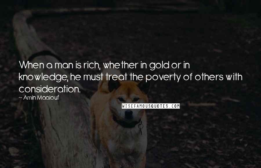 Amin Maalouf Quotes: When a man is rich, whether in gold or in knowledge, he must treat the poverty of others with consideration.