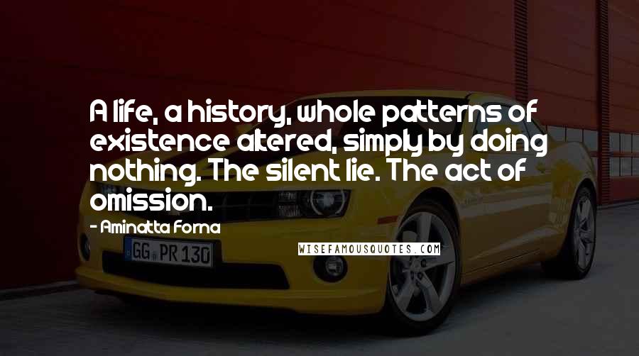 Aminatta Forna Quotes: A life, a history, whole patterns of existence altered, simply by doing nothing. The silent lie. The act of omission.