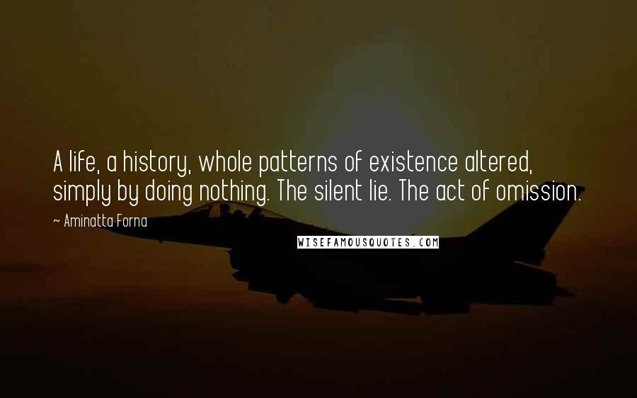 Aminatta Forna Quotes: A life, a history, whole patterns of existence altered, simply by doing nothing. The silent lie. The act of omission.