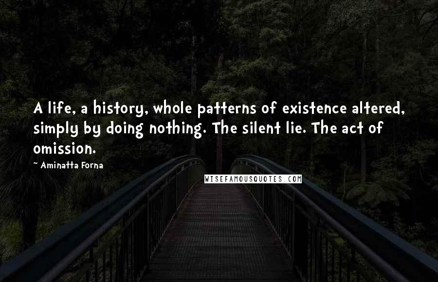 Aminatta Forna Quotes: A life, a history, whole patterns of existence altered, simply by doing nothing. The silent lie. The act of omission.