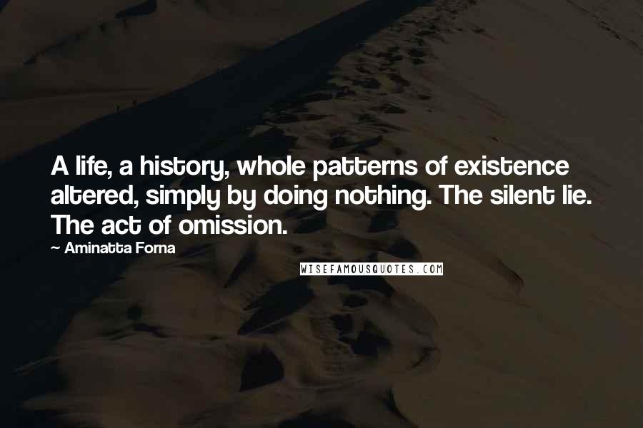 Aminatta Forna Quotes: A life, a history, whole patterns of existence altered, simply by doing nothing. The silent lie. The act of omission.