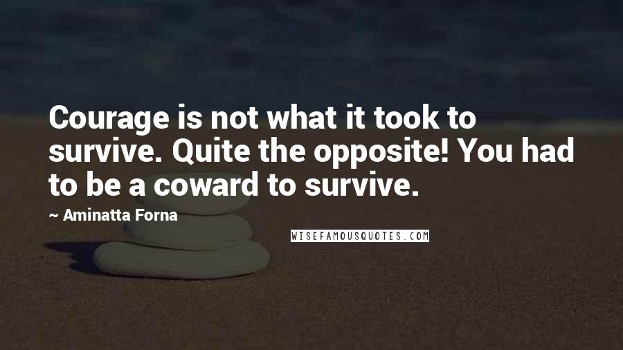 Aminatta Forna Quotes: Courage is not what it took to survive. Quite the opposite! You had to be a coward to survive.