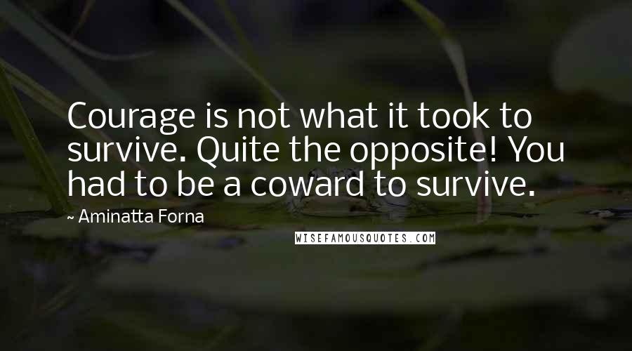 Aminatta Forna Quotes: Courage is not what it took to survive. Quite the opposite! You had to be a coward to survive.