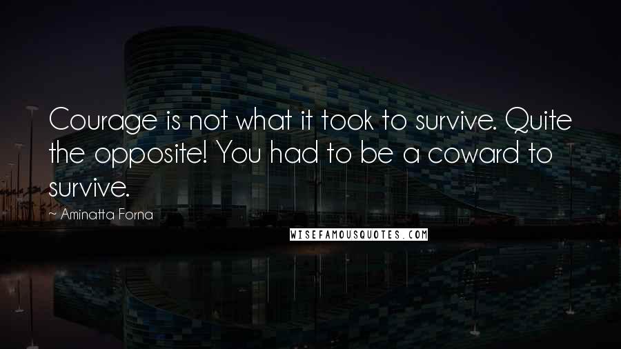 Aminatta Forna Quotes: Courage is not what it took to survive. Quite the opposite! You had to be a coward to survive.