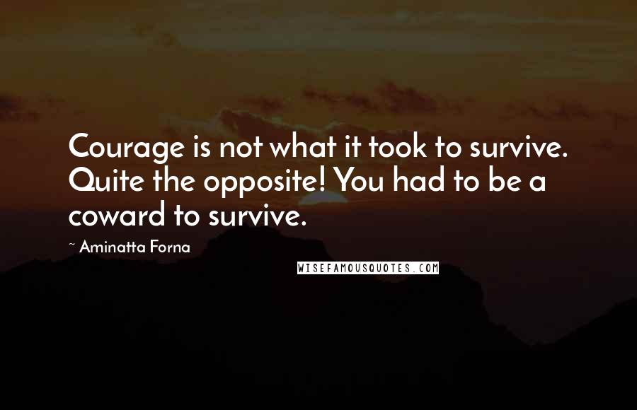 Aminatta Forna Quotes: Courage is not what it took to survive. Quite the opposite! You had to be a coward to survive.