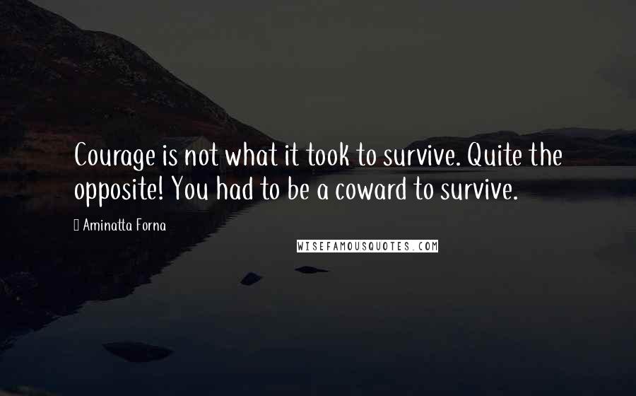 Aminatta Forna Quotes: Courage is not what it took to survive. Quite the opposite! You had to be a coward to survive.