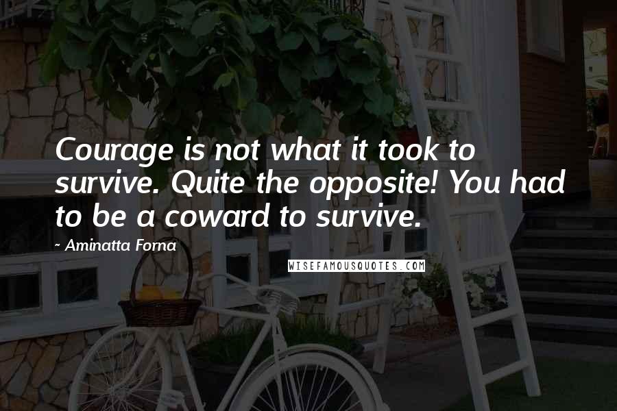 Aminatta Forna Quotes: Courage is not what it took to survive. Quite the opposite! You had to be a coward to survive.