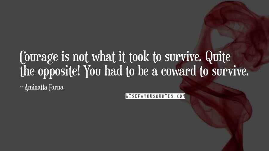 Aminatta Forna Quotes: Courage is not what it took to survive. Quite the opposite! You had to be a coward to survive.