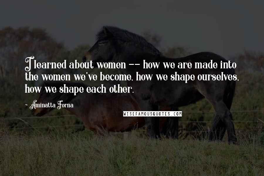 Aminatta Forna Quotes: I learned about women -- how we are made into the women we've become, how we shape ourselves, how we shape each other.