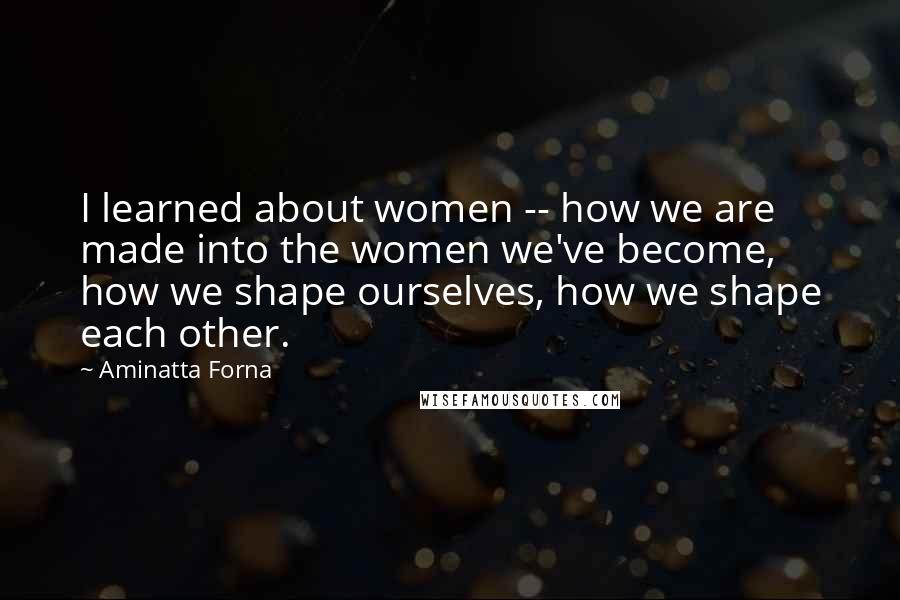 Aminatta Forna Quotes: I learned about women -- how we are made into the women we've become, how we shape ourselves, how we shape each other.