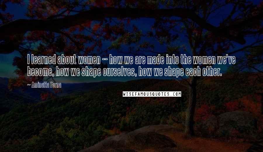 Aminatta Forna Quotes: I learned about women -- how we are made into the women we've become, how we shape ourselves, how we shape each other.