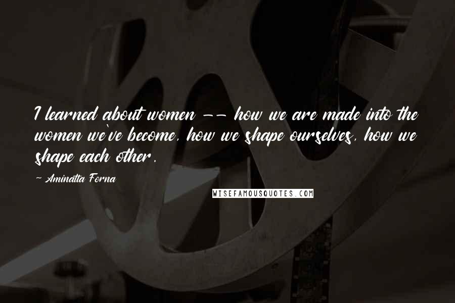 Aminatta Forna Quotes: I learned about women -- how we are made into the women we've become, how we shape ourselves, how we shape each other.