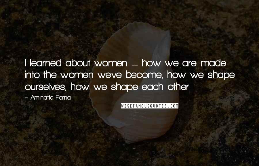Aminatta Forna Quotes: I learned about women -- how we are made into the women we've become, how we shape ourselves, how we shape each other.