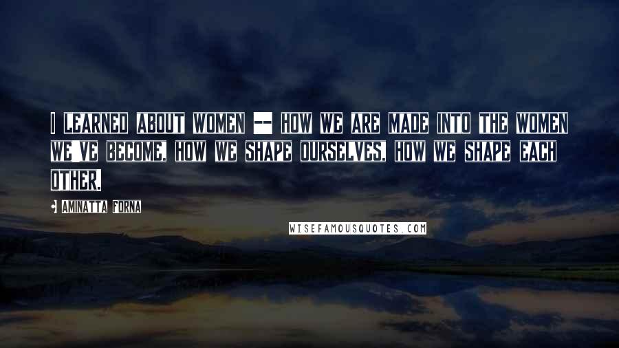 Aminatta Forna Quotes: I learned about women -- how we are made into the women we've become, how we shape ourselves, how we shape each other.