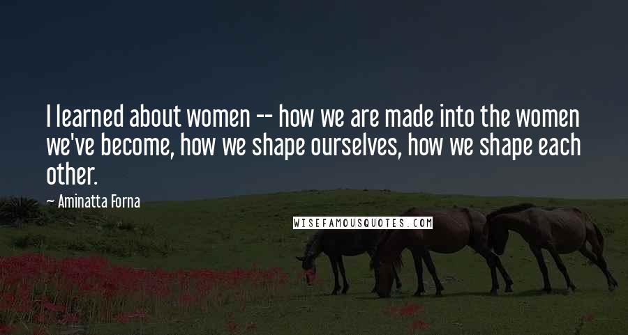 Aminatta Forna Quotes: I learned about women -- how we are made into the women we've become, how we shape ourselves, how we shape each other.