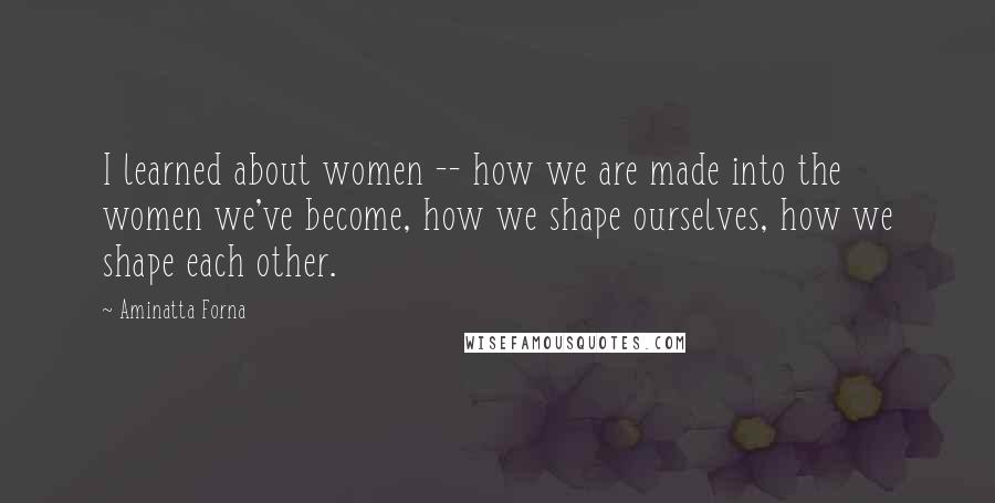 Aminatta Forna Quotes: I learned about women -- how we are made into the women we've become, how we shape ourselves, how we shape each other.
