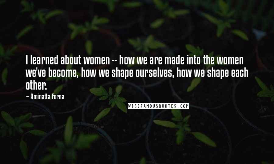 Aminatta Forna Quotes: I learned about women -- how we are made into the women we've become, how we shape ourselves, how we shape each other.