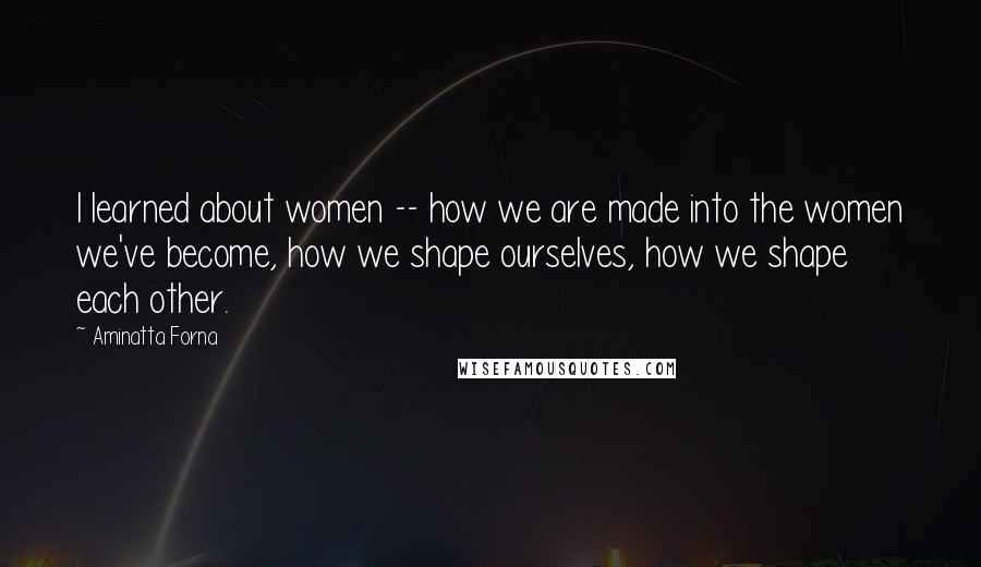 Aminatta Forna Quotes: I learned about women -- how we are made into the women we've become, how we shape ourselves, how we shape each other.