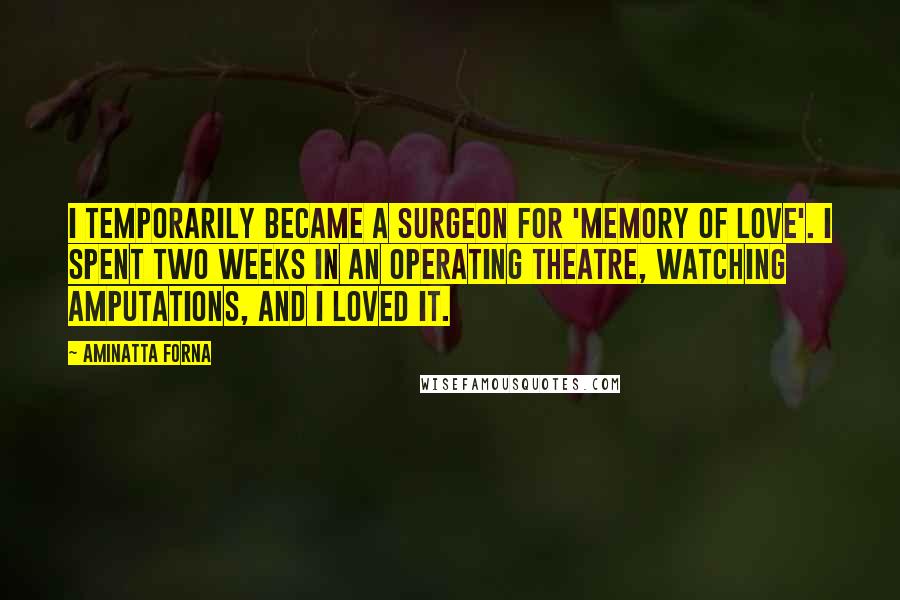 Aminatta Forna Quotes: I temporarily became a surgeon for 'Memory of Love'. I spent two weeks in an operating theatre, watching amputations, and I loved it.