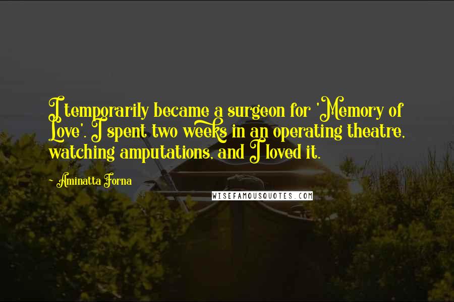 Aminatta Forna Quotes: I temporarily became a surgeon for 'Memory of Love'. I spent two weeks in an operating theatre, watching amputations, and I loved it.