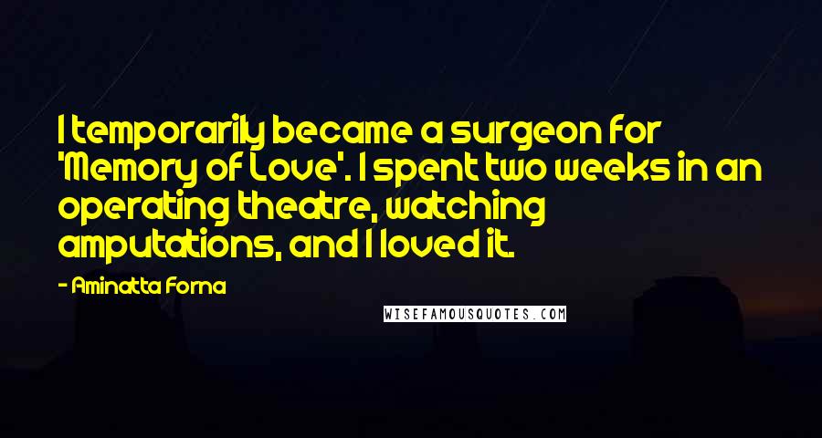Aminatta Forna Quotes: I temporarily became a surgeon for 'Memory of Love'. I spent two weeks in an operating theatre, watching amputations, and I loved it.
