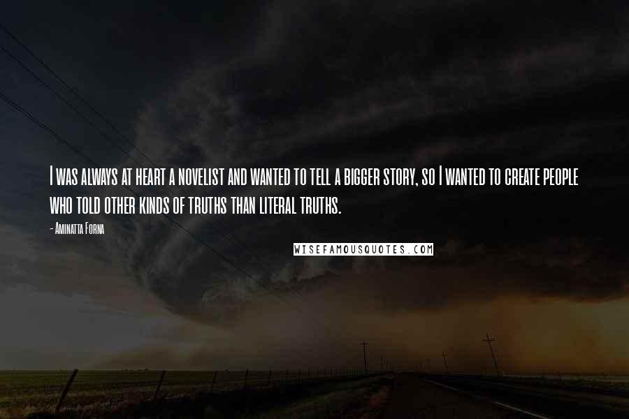 Aminatta Forna Quotes: I was always at heart a novelist and wanted to tell a bigger story, so I wanted to create people who told other kinds of truths than literal truths.