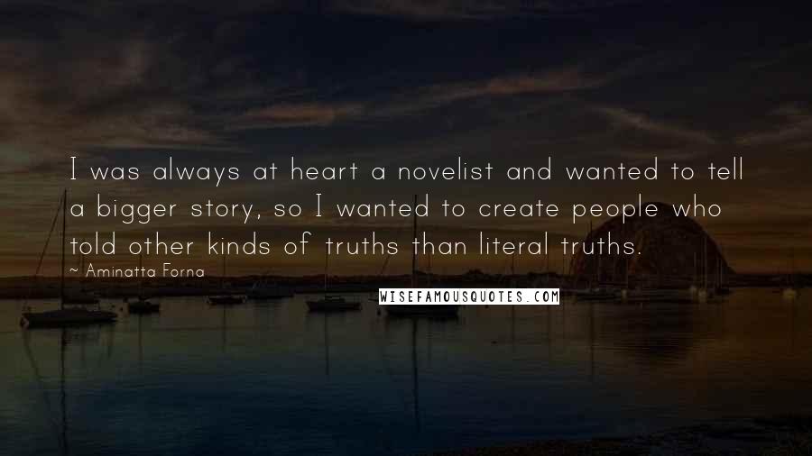 Aminatta Forna Quotes: I was always at heart a novelist and wanted to tell a bigger story, so I wanted to create people who told other kinds of truths than literal truths.