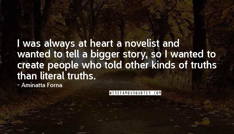 Aminatta Forna Quotes: I was always at heart a novelist and wanted to tell a bigger story, so I wanted to create people who told other kinds of truths than literal truths.