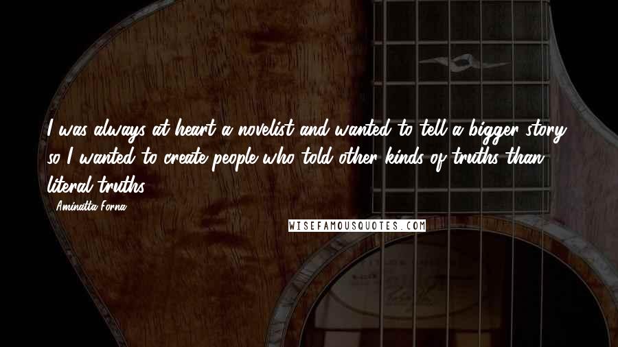 Aminatta Forna Quotes: I was always at heart a novelist and wanted to tell a bigger story, so I wanted to create people who told other kinds of truths than literal truths.