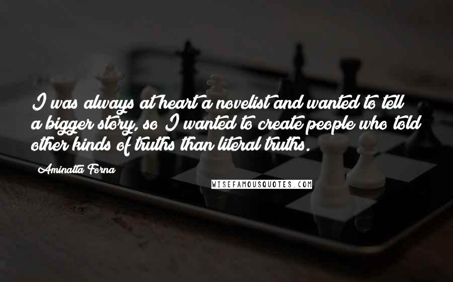 Aminatta Forna Quotes: I was always at heart a novelist and wanted to tell a bigger story, so I wanted to create people who told other kinds of truths than literal truths.