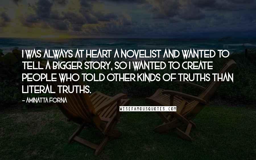 Aminatta Forna Quotes: I was always at heart a novelist and wanted to tell a bigger story, so I wanted to create people who told other kinds of truths than literal truths.