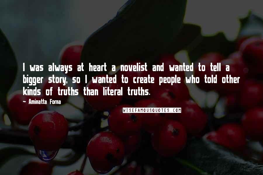 Aminatta Forna Quotes: I was always at heart a novelist and wanted to tell a bigger story, so I wanted to create people who told other kinds of truths than literal truths.