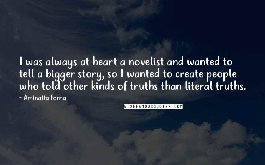 Aminatta Forna Quotes: I was always at heart a novelist and wanted to tell a bigger story, so I wanted to create people who told other kinds of truths than literal truths.