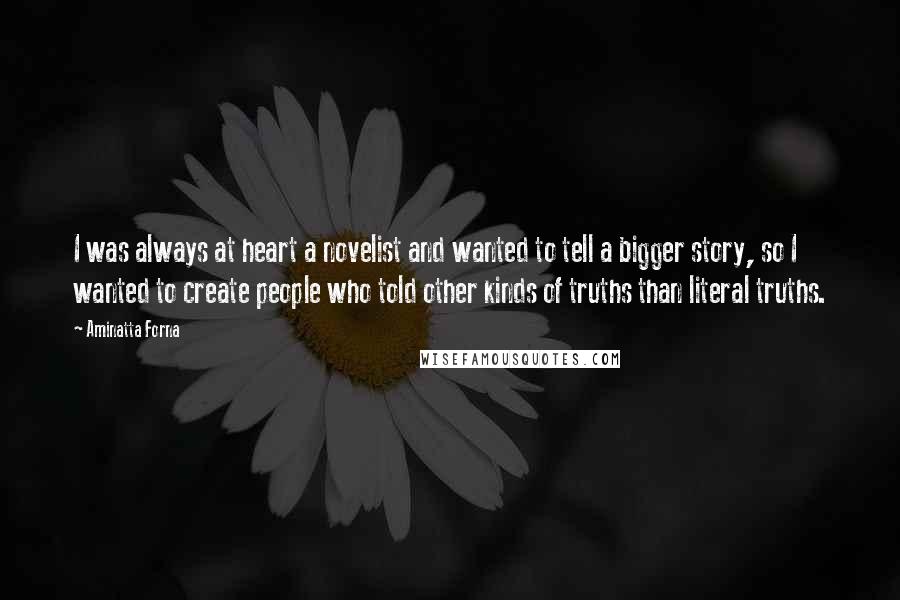Aminatta Forna Quotes: I was always at heart a novelist and wanted to tell a bigger story, so I wanted to create people who told other kinds of truths than literal truths.