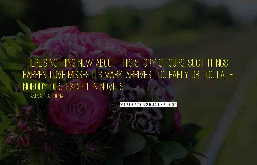 Aminatta Forna Quotes: There's nothing new about this story of ours, such things happen. Love misses its mark, arrives too early or too late. Nobody dies, except in novels.