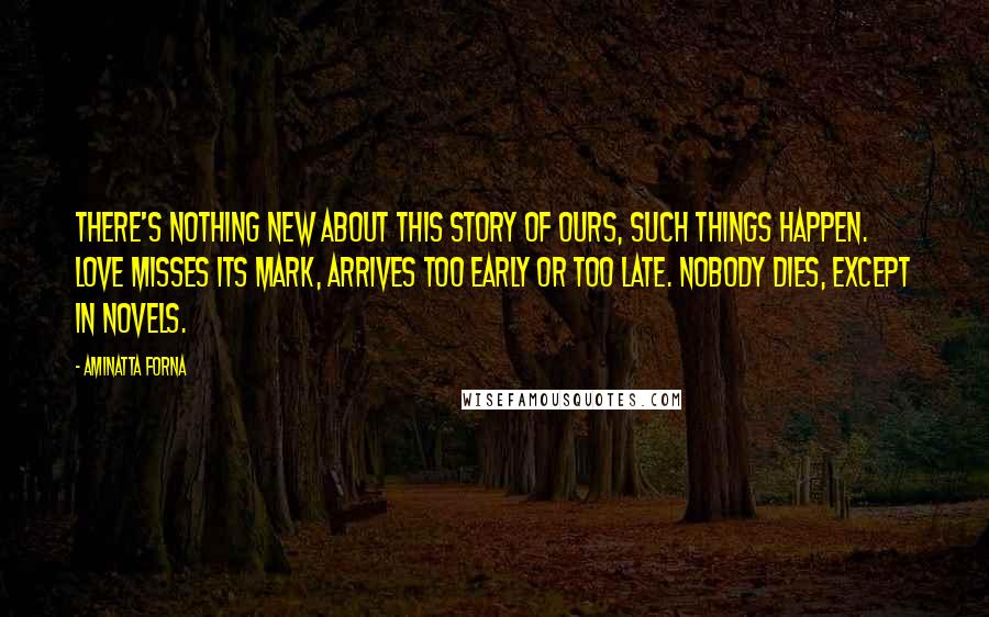 Aminatta Forna Quotes: There's nothing new about this story of ours, such things happen. Love misses its mark, arrives too early or too late. Nobody dies, except in novels.