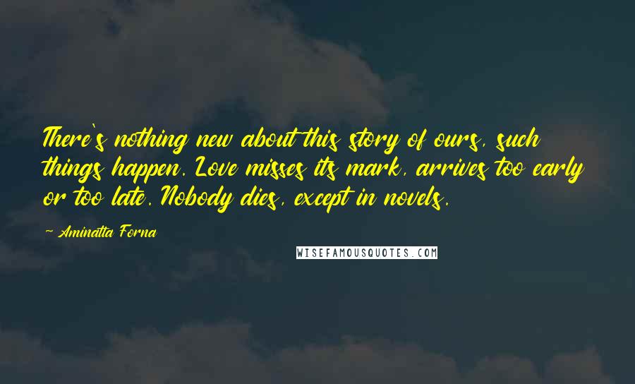 Aminatta Forna Quotes: There's nothing new about this story of ours, such things happen. Love misses its mark, arrives too early or too late. Nobody dies, except in novels.