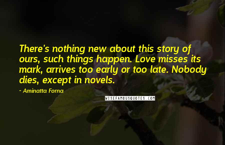 Aminatta Forna Quotes: There's nothing new about this story of ours, such things happen. Love misses its mark, arrives too early or too late. Nobody dies, except in novels.