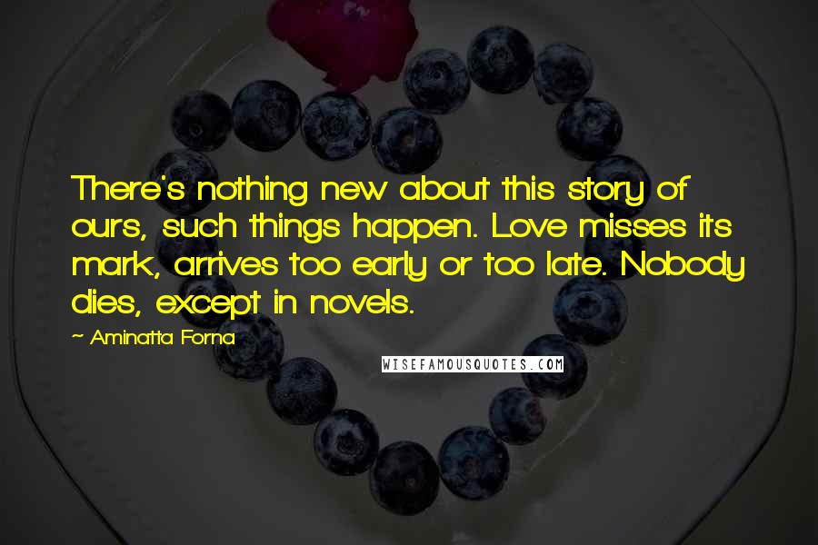 Aminatta Forna Quotes: There's nothing new about this story of ours, such things happen. Love misses its mark, arrives too early or too late. Nobody dies, except in novels.