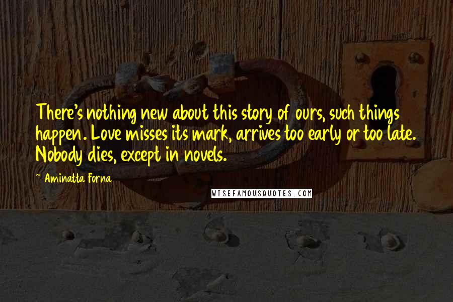 Aminatta Forna Quotes: There's nothing new about this story of ours, such things happen. Love misses its mark, arrives too early or too late. Nobody dies, except in novels.