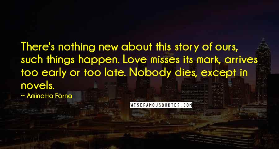 Aminatta Forna Quotes: There's nothing new about this story of ours, such things happen. Love misses its mark, arrives too early or too late. Nobody dies, except in novels.