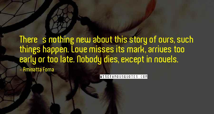 Aminatta Forna Quotes: There's nothing new about this story of ours, such things happen. Love misses its mark, arrives too early or too late. Nobody dies, except in novels.