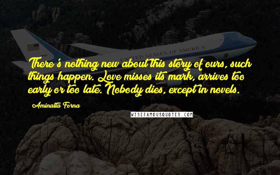 Aminatta Forna Quotes: There's nothing new about this story of ours, such things happen. Love misses its mark, arrives too early or too late. Nobody dies, except in novels.