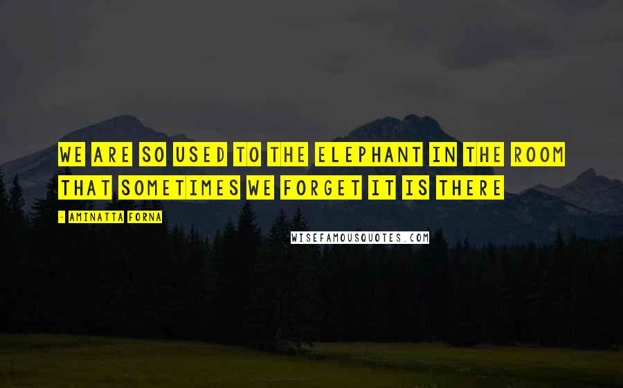 Aminatta Forna Quotes: We are so used to the elephant in the room that sometimes we forget it is there