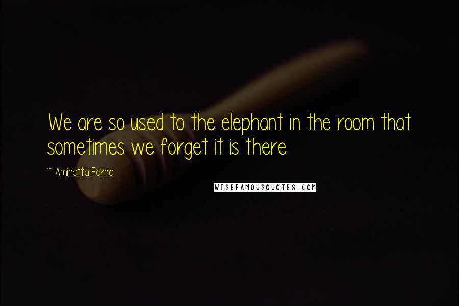 Aminatta Forna Quotes: We are so used to the elephant in the room that sometimes we forget it is there