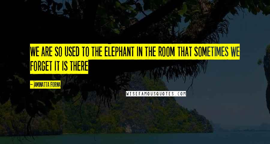 Aminatta Forna Quotes: We are so used to the elephant in the room that sometimes we forget it is there