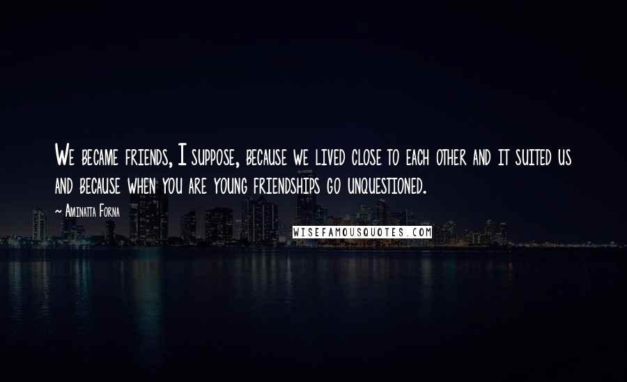 Aminatta Forna Quotes: We became friends, I suppose, because we lived close to each other and it suited us and because when you are young friendships go unquestioned.